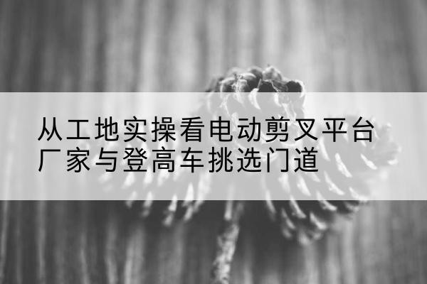 宝兴电动剪叉升降平台厂家-从工地实操看电动剪叉平台厂家与登高车挑选门道